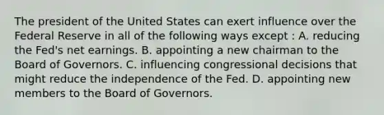 The president of the United States can exert influence over the Federal Reserve in all of the following ways except : A. reducing the Fed's net earnings. B. appointing a new chairman to the Board of Governors. C. influencing congressional decisions that might reduce the independence of the Fed. D. appointing new members to the Board of Governors.