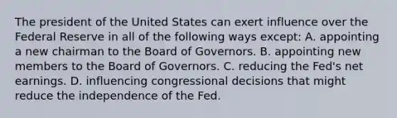 The president of the United States can exert influence over the Federal Reserve in all of the following ways except​: A. appointing a new chairman to the Board of Governors. B. appointing new members to the Board of Governors. C. reducing the​ Fed's net earnings. D. influencing congressional decisions that might reduce the independence of the Fed.