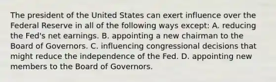 The president of the United States can exert influence over the Federal Reserve in all of the following ways except​: A. reducing the​ Fed's net earnings. B. appointing a new chairman to the Board of Governors. C. influencing congressional decisions that might reduce the independence of the Fed. D. appointing new members to the Board of Governors.