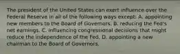 The president of the United States can exert influence over the Federal Reserve in all of the following ways except​: A. appointing new members to the Board of Governors. B. reducing the​ Fed's net earnings. C. influencing congressional decisions that might reduce the independence of the Fed. D. appointing a new chairman to the Board of Governors.