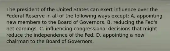 The president of the United States can exert influence over the Federal Reserve in all of the following ways except​: A. appointing new members to the Board of Governors. B. reducing the​ Fed's net earnings. C. influencing congressional decisions that might reduce the independence of the Fed. D. appointing a new chairman to the Board of Governors.