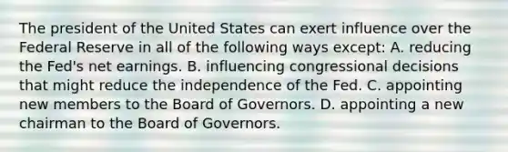 The president of the United States can exert influence over the Federal Reserve in all of the following ways except​: A. reducing the​ Fed's net earnings. B. influencing congressional decisions that might reduce the independence of the Fed. C. appointing new members to the Board of Governors. D. appointing a new chairman to the Board of Governors.