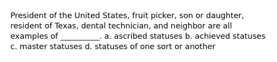 President of the United States, fruit picker, son or daughter, resident of Texas, dental technician, and neighbor are all examples of __________. a. ascribed statuses b. achieved statuses c. master statuses d. statuses of one sort or another