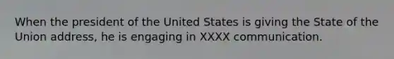 When the president of the United States is giving the State of the Union address, he is engaging in XXXX communication.