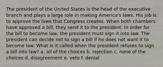 The president of the United States is the head of the executive branch and plays a large role in making America's laws. His job is to approve the laws that Congress creates. When both chambers have approved a bill, they send it to the president. In order for the bill to become law, the president must sign it into law. The president can decide not to sign a bill if he does not want it to become law. What is it called when the president refuses to sign a bill into law? a. all of the choices b. rejection c. none of the choices d. disagreement e. veto f. denial