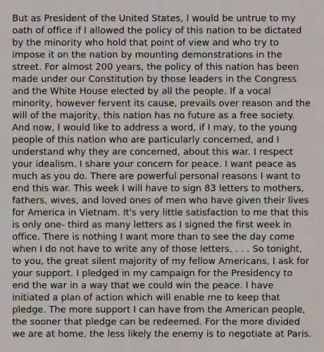 But as President of the United States, I would be untrue to my oath of office if I allowed the policy of this nation to be dictated by the minority who hold that point of view and who try to impose it on the nation by mounting demonstrations in the street. For almost 200 years, the policy of this nation has been made under our Constitution by those leaders in the Congress and the White House elected by all the people. If a vocal minority, however fervent its cause, prevails over reason and the will of the majority, this nation has no future as a free society. And now, I would like to address a word, if I may, to the young people of this nation who are particularly concerned, and I understand why they are concerned, about this war. I respect your idealism. I share your concern for peace. I want peace as much as you do. There are powerful personal reasons I want to end this war. This week I will have to sign 83 letters to mothers, fathers, wives, and loved ones of men who have given their lives for America in Vietnam. It's very little satisfaction to me that this is only one- third as many letters as I signed the first week in office. There is nothing I want more than to see the day come when I do not have to write any of those letters. . . . So tonight, to you, the great silent majority of my fellow Americans, I ask for your support. I pledged in my campaign for the Presidency to end the war in a way that we could win the peace. I have initiated a plan of action which will enable me to keep that pledge. The more support I can have from the American people, the sooner that pledge can be redeemed. For the more divided we are at home, the less likely the enemy is to negotiate at Paris.