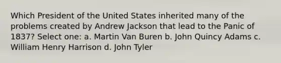 Which President of the United States inherited many of the problems created by Andrew Jackson that lead to the Panic of 1837? Select one: a. Martin Van Buren b. John Quincy Adams c. William Henry Harrison d. John Tyler