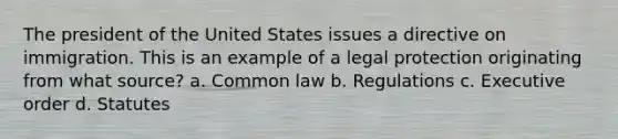 The president of the United States issues a directive on immigration. This is an example of a legal protection originating from what source? a. Common law b. Regulations c. Executive order d. Statutes