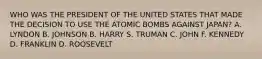 WHO WAS THE PRESIDENT OF THE UNITED STATES THAT MADE THE DECISION TO USE THE ATOMIC BOMBS AGAINST JAPAN? A. LYNDON B. JOHNSON B. HARRY S. TRUMAN C. JOHN F. KENNEDY D. FRANKLIN D. ROOSEVELT