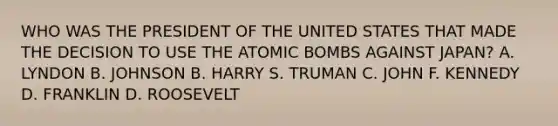 WHO WAS THE PRESIDENT OF THE UNITED STATES THAT MADE THE DECISION TO USE THE ATOMIC BOMBS AGAINST JAPAN? A. LYNDON B. JOHNSON B. HARRY S. TRUMAN C. JOHN F. KENNEDY D. FRANKLIN D. ROOSEVELT