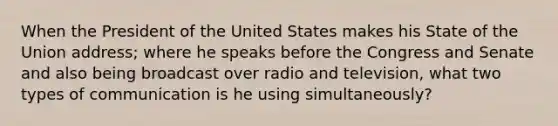 When the President of the United States makes his State of the Union address; where he speaks before the Congress and Senate and also being broadcast over radio and television, what two types of communication is he using simultaneously?