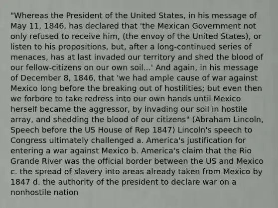 "Whereas the President of the United States, in his message of May 11, 1846, has declared that 'the Mexican Government not only refused to receive him, (the envoy of the United States), or listen to his propositions, but, after a long-continued series of menaces, has at last invaded our territory and shed the blood of our fellow-citizens on our own soil...' And again, in his message of December 8, 1846, that 'we had ample cause of war against Mexico long before the breaking out of hostilities; but even then we forbore to take redress into our own hands until Mexico herself became the aggressor, by invading our soil in hostile array, and shedding the blood of our citizens" (Abraham Lincoln, Speech before the US House of Rep 1847) Lincoln's speech to Congress ultimately challenged a. America's justification for entering a war against Mexico b. America's claim that the Rio Grande River was the official border between the US and Mexico c. the spread of slavery into areas already taken from Mexico by 1847 d. the authority of the president to declare war on a nonhostile nation