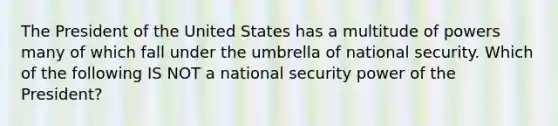 The President of the United States has a multitude of powers many of which fall under the umbrella of national security. Which of the following IS NOT a national security power of the President?