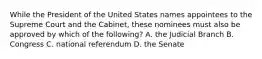 While the President of the United States names appointees to the Supreme Court and the Cabinet, these nominees must also be approved by which of the following? A. the Judicial Branch B. Congress C. national referendum D. the Senate