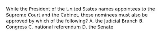 While the President of the United States names appointees to the Supreme Court and the Cabinet, these nominees must also be approved by which of the following? A. the Judicial Branch B. Congress C. national referendum D. the Senate