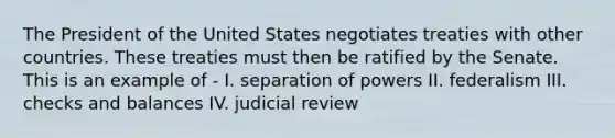 The President of the United States negotiates treaties with other countries. These treaties must then be ratified by the Senate. This is an example of - I. separation of powers II. federalism III. checks and balances IV. judicial review