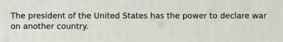 The president of the United States has the power to declare war on another country.