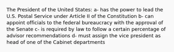 The President of the United States: a- has the power to lead the U.S. Postal Service under Article II of the Constitution b- can appoint officials to the federal bureaucracy with the approval of the Senate c- is required by law to follow a certain percentage of advisor recommendations d- must assign the vice president as head of one of the Cabinet departments