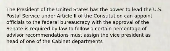 The President of the United States has the power to lead the U.S. Postal Service under Article II of the Constitution can appoint officials to the federal bureaucracy with the approval of the Senate is required by law to follow a certain percentage of advisor recommendations must assign the vice president as head of one of the Cabinet departments