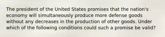 The president of the United States promises that the nation's economy will simultaneously produce more defense goods without any decreases in the production of other goods. Under which of the following conditions could such a promise be valid?