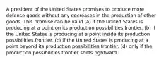 A president of the United States promises to produce more defense goods without any decreases in the production of other goods. This promise can be valid (a) if the United States is producing at a point on its production possibilities frontier. (b) if the United States is producing at a point inside its production possibilities frontier. (c) if the United States is producing at a point beyond its production possibilities frontier. (d) only if the production possibilities frontier shifts rightward.