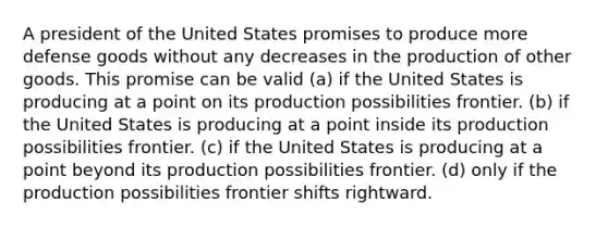 A president of the United States promises to produce more defense goods without any decreases in the production of other goods. This promise can be valid (a) if the United States is producing at a point on its production possibilities frontier. (b) if the United States is producing at a point inside its production possibilities frontier. (c) if the United States is producing at a point beyond its production possibilities frontier. (d) only if the production possibilities frontier shifts rightward.