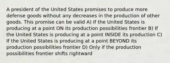 A president of the United States promises to produce more defense goods without any decreases in the production of other goods. This promise can be valid A) If the United States is producing at a point ON its production possibilities frontier B) If the United States is producing at a point INSIDE its production C) If the United States is producing at a point BEYOND its production possibilities frontier D) Only if the production possibilities frontier shifts rightward