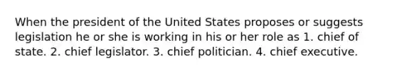 When the president of the United States proposes or suggests legislation he or she is working in his or her role as 1. chief of state. 2. chief legislator. 3. chief politician. 4. chief executive.