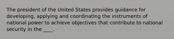 The president of the United States provides guidance for developing, applying and coordinating the instruments of national power to achieve objectives that contribute to national security in the ____.