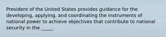 President of the United States provides guidance for the developing, applying, and coordinating the instruments of national power to achieve objectives that contribute to national security in the _____.