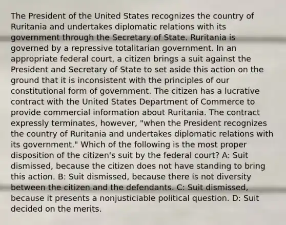 The President of the United States recognizes the country of Ruritania and undertakes diplomatic relations with its government through the Secretary of State. Ruritania is governed by a repressive totalitarian government. In an appropriate federal court, a citizen brings a suit against the President and Secretary of State to set aside this action on the ground that it is inconsistent with the principles of our constitutional form of government. The citizen has a lucrative contract with the United States Department of Commerce to provide commercial information about Ruritania. The contract expressly terminates, however, "when the President recognizes the country of Ruritania and undertakes diplomatic relations with its government." Which of the following is the most proper disposition of the citizen's suit by the federal court? A: Suit dismissed, because the citizen does not have standing to bring this action. B: Suit dismissed, because there is not diversity between the citizen and the defendants. C: Suit dismissed, because it presents a nonjusticiable political question. D: Suit decided on the merits.