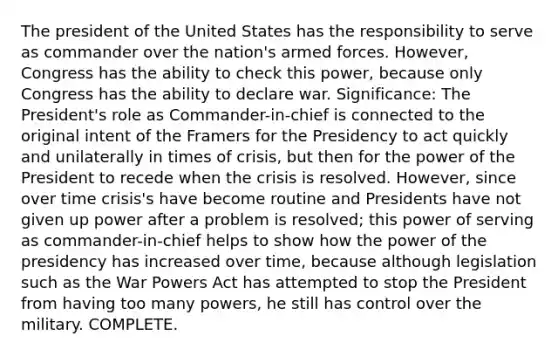 The president of the United States has the responsibility to serve as commander over the nation's armed forces. However, Congress has the ability to check this power, because only Congress has the ability to declare war. Significance: The President's role as Commander-in-chief is connected to the original intent of the Framers for the Presidency to act quickly and unilaterally in times of crisis, but then for the power of the President to recede when the crisis is resolved. However, since over time crisis's have become routine and Presidents have not given up power after a problem is resolved; this power of serving as commander-in-chief helps to show how the power of the presidency has increased over time, because although legislation such as the War Powers Act has attempted to stop the President from having too many powers, he still has control over the military. COMPLETE.