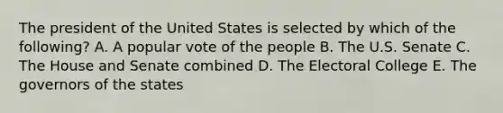 The president of the United States is selected by which of the following? A. A popular vote of the people B. The U.S. Senate C. The House and Senate combined D. The Electoral College E. The governors of the states