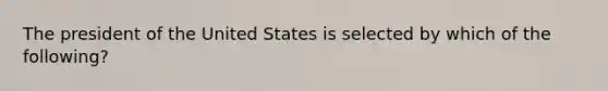 The president of the United States is selected by which of the following?