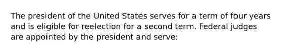 The president of the United States serves for a term of four years and is eligible for reelection for a second term. Federal judges are appointed by the president and serve: