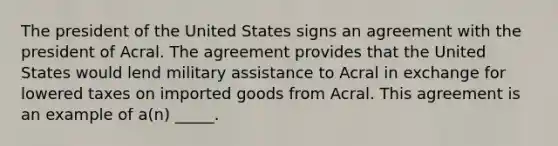 The president of the United States signs an agreement with the president of Acral. The agreement provides that the United States would lend military assistance to Acral in exchange for lowered taxes on imported goods from Acral. This agreement is an example of a(n) _____.