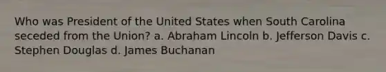 Who was President of the United States when South Carolina seceded from the Union? a. Abraham Lincoln b. Jefferson Davis c. Stephen Douglas d. James Buchanan