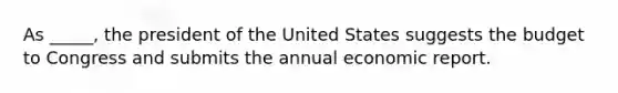 As _____, the president of the United States suggests the budget to Congress and submits the annual economic report.