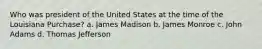 Who was president of the United States at the time of the Louisiana Purchase? a. James Madison b. James Monroe c. John Adams d. Thomas Jefferson