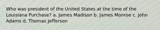 Who was president of the United States at the time of the Louisiana Purchase? a. James Madison b. James Monroe c. John Adams d. Thomas Jefferson