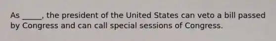 As _____, the president of the United States can veto a bill passed by Congress and can call special sessions of Congress.