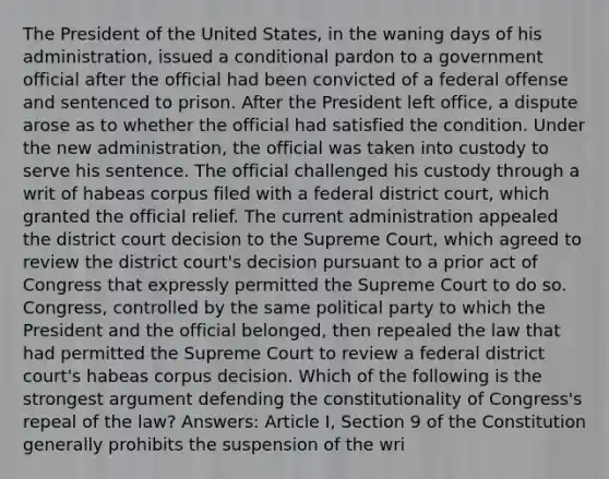 The President of the United States, in the waning days of his administration, issued a conditional pardon to a government official after the official had been convicted of a federal offense and sentenced to prison. After the President left office, a dispute arose as to whether the official had satisfied the condition. Under the new administration, the official was taken into custody to serve his sentence. The official challenged his custody through a writ of habeas corpus filed with a federal district court, which granted the official relief. The current administration appealed the district court decision to the Supreme Court, which agreed to review the district court's decision pursuant to a prior act of Congress that expressly permitted the Supreme Court to do so. Congress, controlled by the same political party to which the President and the official belonged, then repealed the law that had permitted the Supreme Court to review a federal district court's habeas corpus decision. Which of the following is the strongest argument defending the constitutionality of Congress's repeal of the law? Answers: Article I, Section 9 of the Constitution generally prohibits the suspension of the wri