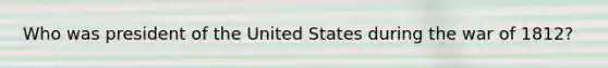 Who was president of the United States during the war of 1812?