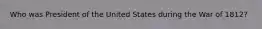 Who was President of the United States during the War of 1812?