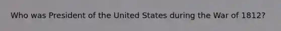 Who was President of the United States during the <a href='https://www.questionai.com/knowledge/kZ700nRVQz-war-of-1812' class='anchor-knowledge'>war of 1812</a>?
