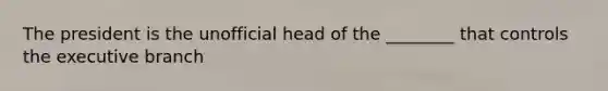 The president is the unofficial head of the ________ that controls the executive branch