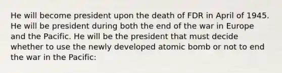 He will become president upon the death of FDR in April of 1945. He will be president during both the end of the war in Europe and the Pacific. He will be the president that must decide whether to use the newly developed atomic bomb or not to end the war in the Pacific: