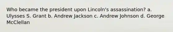 Who became the president upon Lincoln's assassination? a. Ulysses S. Grant b. Andrew Jackson c. Andrew Johnson d. George McClellan