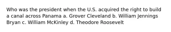 Who was the president when the U.S. acquired the right to build a canal across Panama a. Grover Cleveland b. William Jennings Bryan c. William McKinley d. Theodore Roosevelt