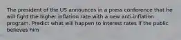 The president of the US announces in a press conference that he will fight the higher inflation rate with a new anti-inflation program. Predict what will happen to interest rates if the public believes him